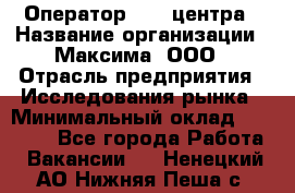 Оператор Call-центра › Название организации ­ Максима, ООО › Отрасль предприятия ­ Исследования рынка › Минимальный оклад ­ 14 000 - Все города Работа » Вакансии   . Ненецкий АО,Нижняя Пеша с.